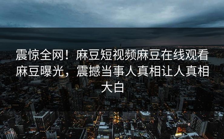 震惊全网！麻豆短视频麻豆在线观看麻豆曝光，震撼当事人真相让人真相大白