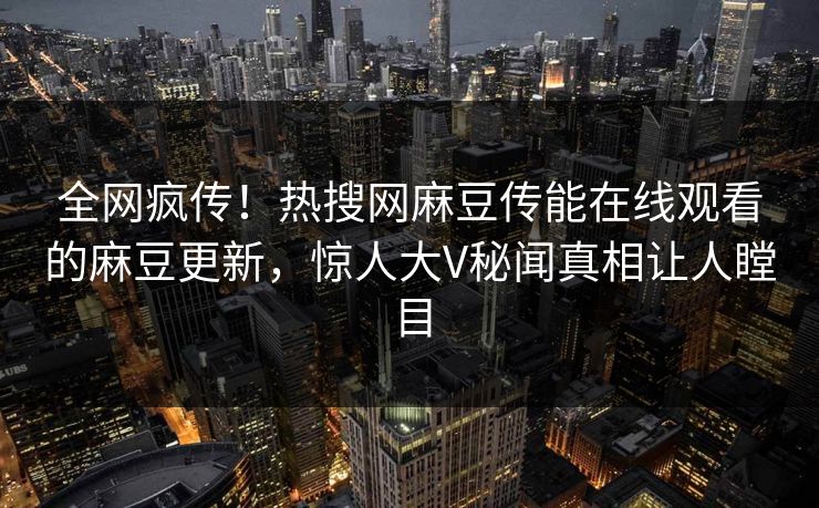 全网疯传！热搜网麻豆传能在线观看的麻豆更新，惊人大V秘闻真相让人瞠目