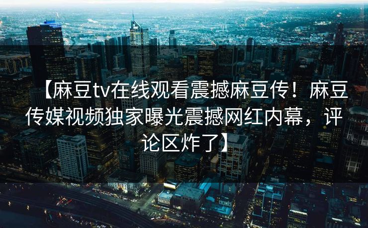 【麻豆tv在线观看震撼麻豆传！麻豆传媒视频独家曝光震撼网红内幕，评论区炸了】