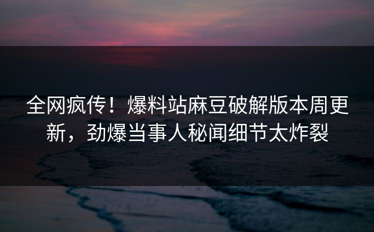 全网疯传！爆料站麻豆破解版本周更新，劲爆当事人秘闻细节太炸裂