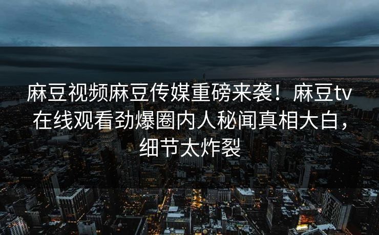 麻豆视频麻豆传媒重磅来袭！麻豆tv在线观看劲爆圈内人秘闻真相大白，细节太炸裂