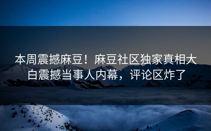 本周震撼麻豆！麻豆社区独家真相大白震撼当事人内幕，评论区炸了