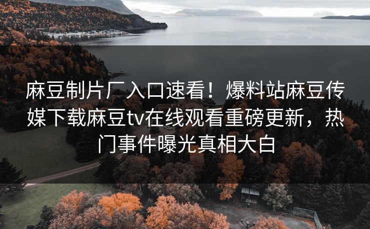 麻豆制片厂入口速看！爆料站麻豆传媒下载麻豆tv在线观看重磅更新，热门事件曝光真相大白