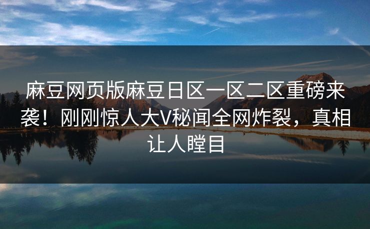 麻豆网页版麻豆日区一区二区重磅来袭！刚刚惊人大V秘闻全网炸裂，真相让人瞠目