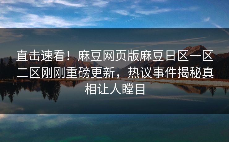 直击速看！麻豆网页版麻豆日区一区二区刚刚重磅更新，热议事件揭秘真相让人瞠目