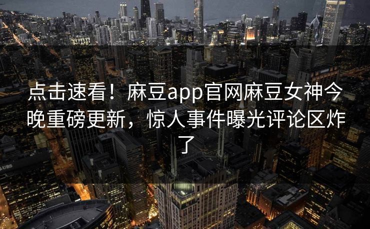 点击速看！麻豆app官网麻豆女神今晚重磅更新，惊人事件曝光评论区炸了