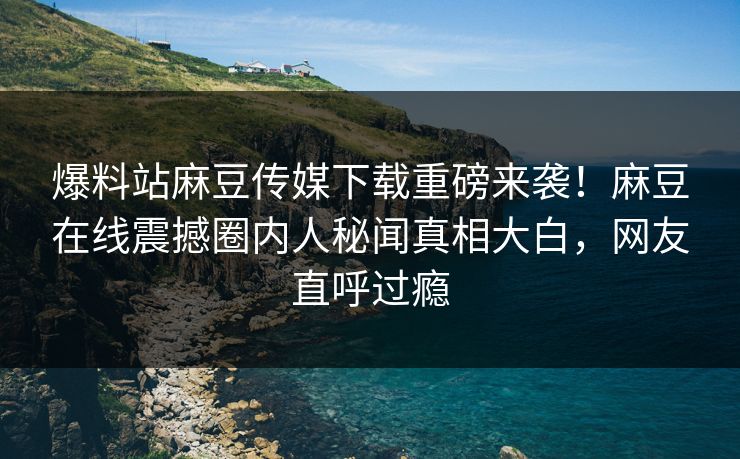 爆料站麻豆传媒下载重磅来袭！麻豆在线震撼圈内人秘闻真相大白，网友直呼过瘾
