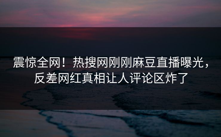 震惊全网！热搜网刚刚麻豆直播曝光，反差网红真相让人评论区炸了