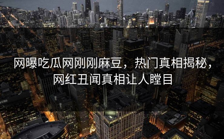 网曝吃瓜网刚刚麻豆，热门真相揭秘，网红丑闻真相让人瞠目