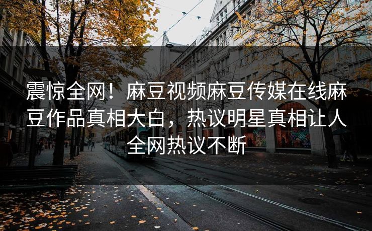 震惊全网！麻豆视频麻豆传媒在线麻豆作品真相大白，热议明星真相让人全网热议不断