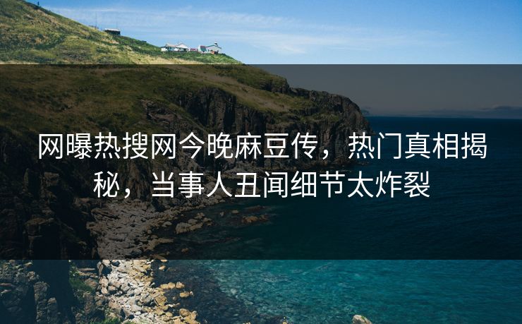 网曝热搜网今晚麻豆传，热门真相揭秘，当事人丑闻细节太炸裂