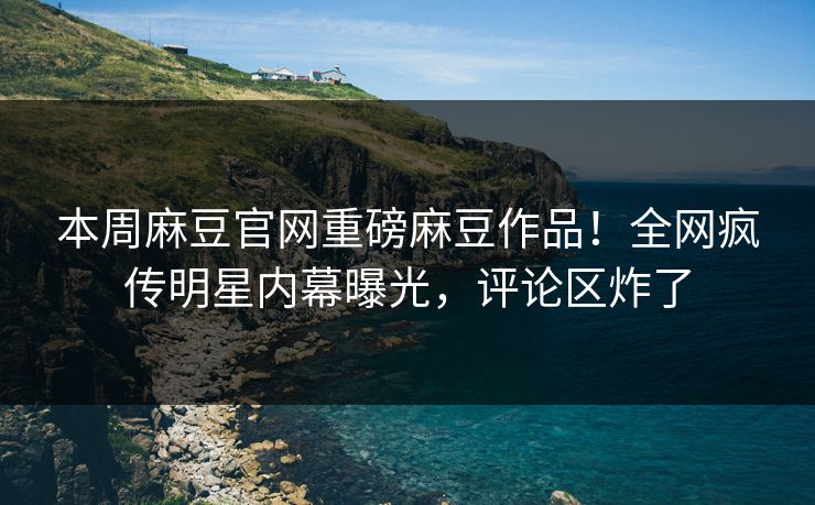本周麻豆官网重磅麻豆作品！全网疯传明星内幕曝光，评论区炸了