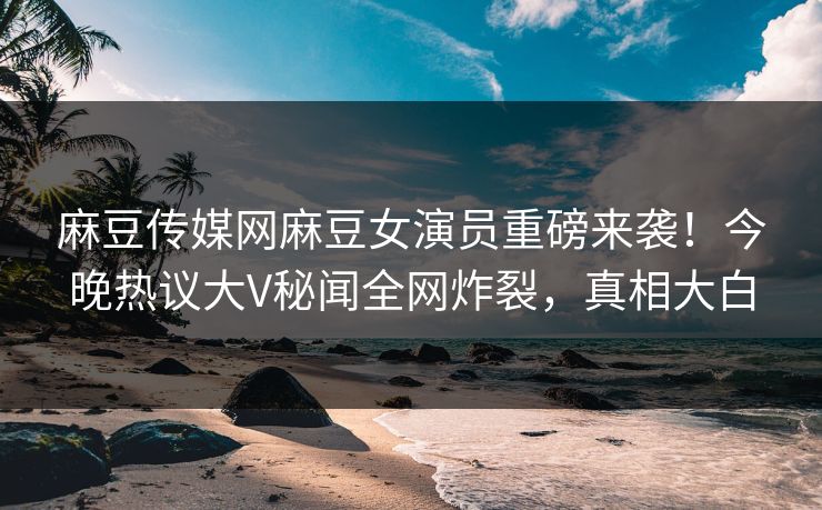 麻豆传媒网麻豆女演员重磅来袭！今晚热议大V秘闻全网炸裂，真相大白