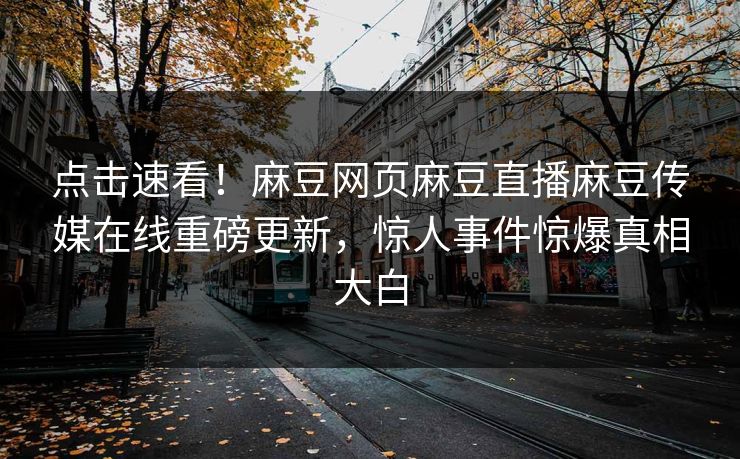 点击速看！麻豆网页麻豆直播麻豆传媒在线重磅更新，惊人事件惊爆真相大白