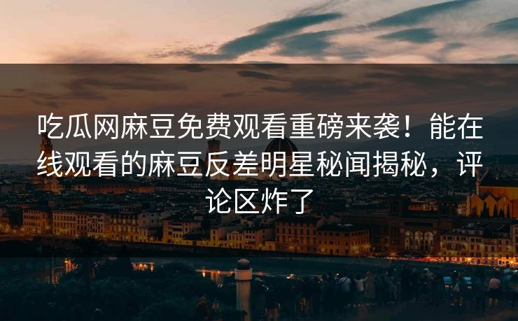 吃瓜网麻豆免费观看重磅来袭！能在线观看的麻豆反差明星秘闻揭秘，评论区炸了
