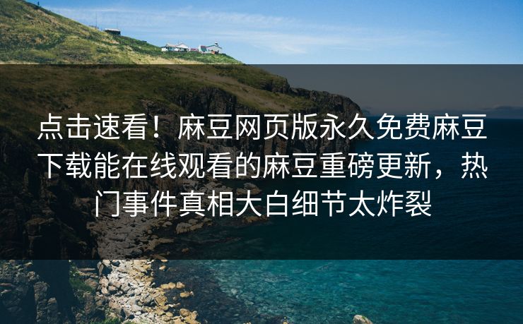 点击速看！麻豆网页版永久免费麻豆下载能在线观看的麻豆重磅更新，热门事件真相大白细节太炸裂