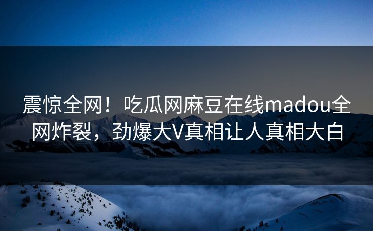 震惊全网！吃瓜网麻豆在线madou全网炸裂，劲爆大V真相让人真相大白