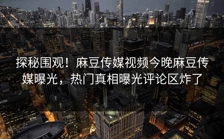 探秘围观！麻豆传媒视频今晚麻豆传媒曝光，热门真相曝光评论区炸了
