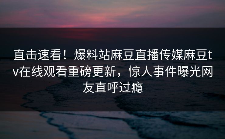 直击速看！爆料站麻豆直播传媒麻豆tv在线观看重磅更新，惊人事件曝光网友直呼过瘾