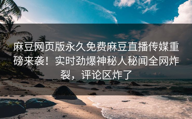 麻豆网页版永久免费麻豆直播传媒重磅来袭！实时劲爆神秘人秘闻全网炸裂，评论区炸了