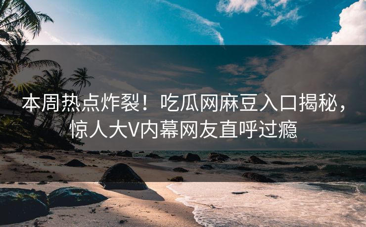 本周热点炸裂！吃瓜网麻豆入口揭秘，惊人大V内幕网友直呼过瘾