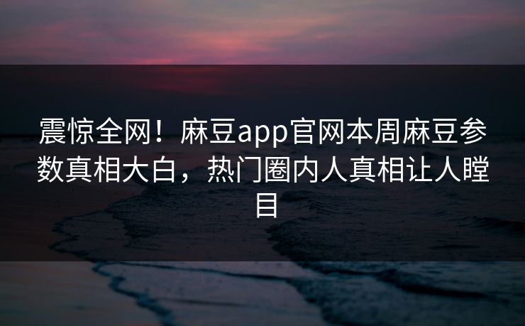 震惊全网！麻豆app官网本周麻豆参数真相大白，热门圈内人真相让人瞠目