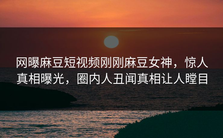 网曝麻豆短视频刚刚麻豆女神，惊人真相曝光，圈内人丑闻真相让人瞠目