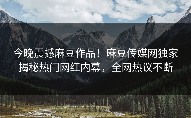 今晚震撼麻豆作品！麻豆传媒网独家揭秘热门网红内幕，全网热议不断