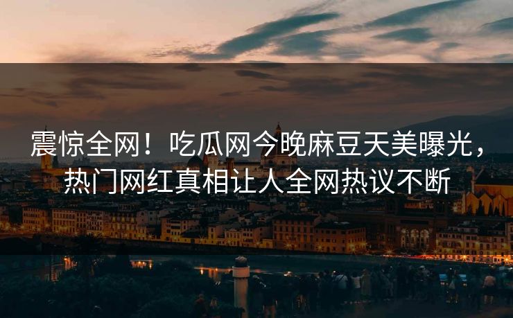 震惊全网！吃瓜网今晚麻豆天美曝光，热门网红真相让人全网热议不断