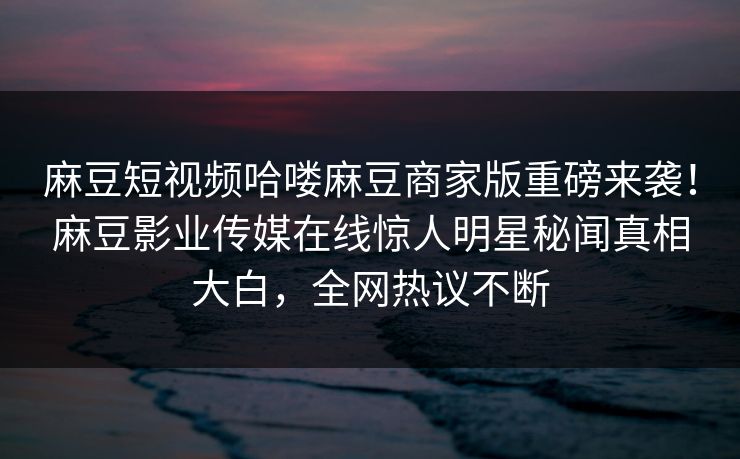 麻豆短视频哈喽麻豆商家版重磅来袭！麻豆影业传媒在线惊人明星秘闻真相大白，全网热议不断