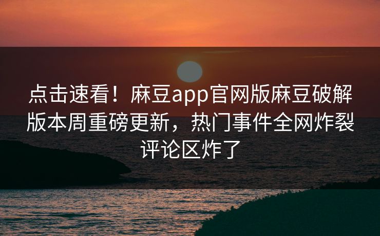 点击速看！麻豆app官网版麻豆破解版本周重磅更新，热门事件全网炸裂评论区炸了