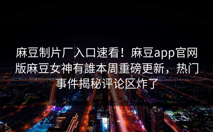 麻豆制片厂入口速看！麻豆app官网版麻豆女神有誰本周重磅更新，热门事件揭秘评论区炸了
