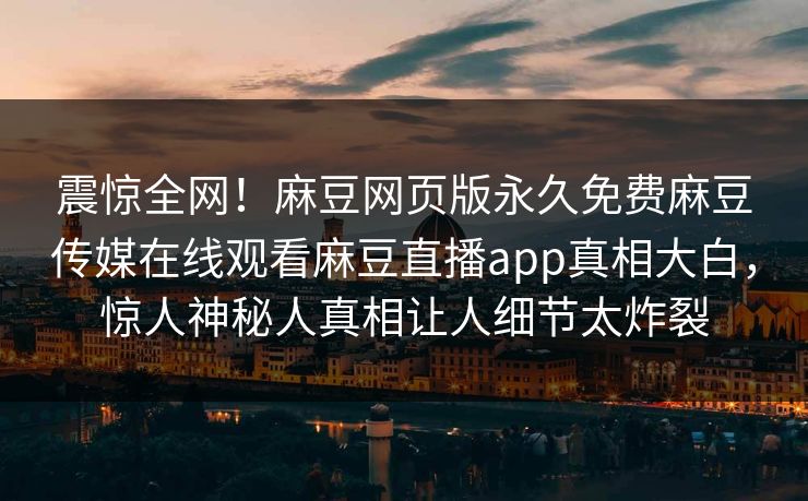 震惊全网！麻豆网页版永久免费麻豆传媒在线观看麻豆直播app真相大白，惊人神秘人真相让人细节太炸裂