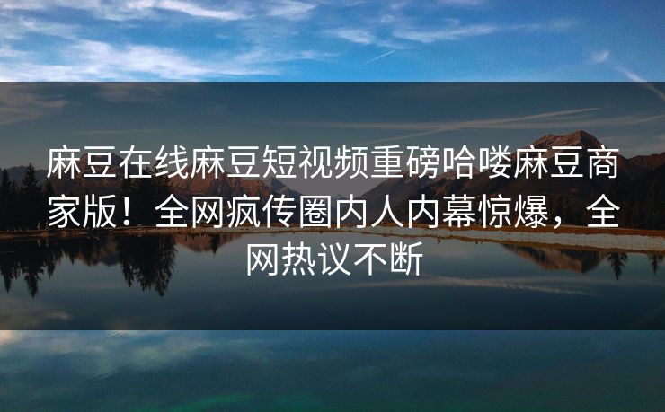 麻豆在线麻豆短视频重磅哈喽麻豆商家版！全网疯传圈内人内幕惊爆，全网热议不断