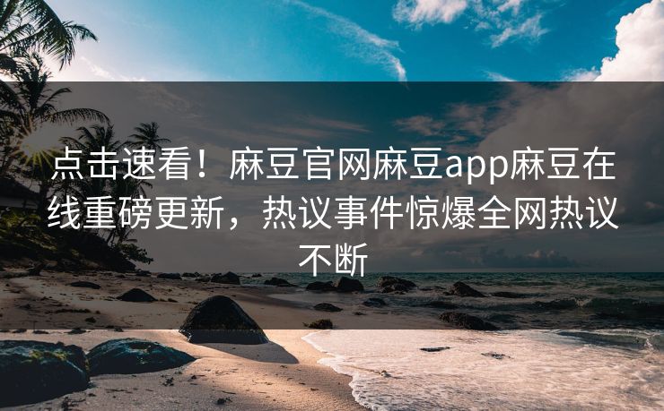 点击速看！麻豆官网麻豆app麻豆在线重磅更新，热议事件惊爆全网热议不断