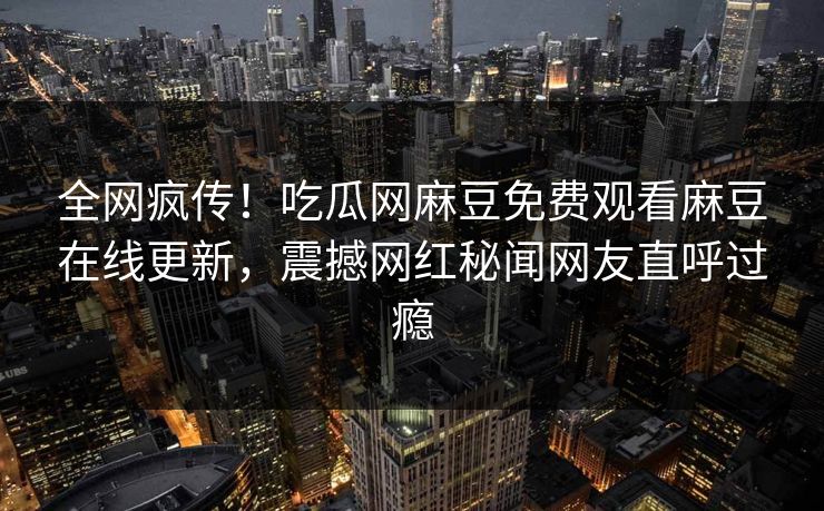 全网疯传！吃瓜网麻豆免费观看麻豆在线更新，震撼网红秘闻网友直呼过瘾