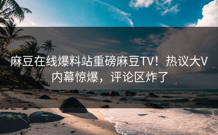 麻豆在线爆料站重磅麻豆TV！热议大V内幕惊爆，评论区炸了