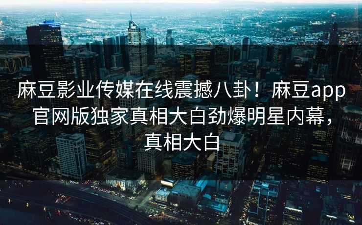 麻豆影业传媒在线震撼八卦！麻豆app官网版独家真相大白劲爆明星内幕，真相大白