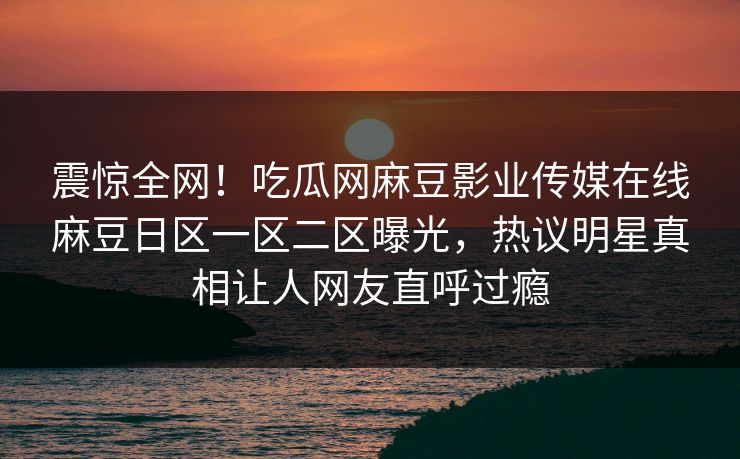 震惊全网！吃瓜网麻豆影业传媒在线麻豆日区一区二区曝光，热议明星真相让人网友直呼过瘾
