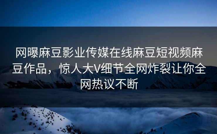 网曝麻豆影业传媒在线麻豆短视频麻豆作品，惊人大V细节全网炸裂让你全网热议不断