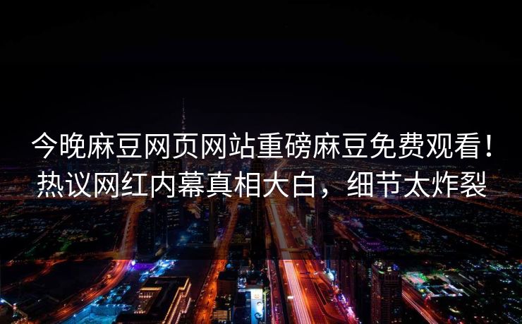 今晚麻豆网页网站重磅麻豆免费观看！热议网红内幕真相大白，细节太炸裂
