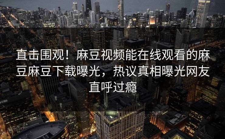 直击围观！麻豆视频能在线观看的麻豆麻豆下载曝光，热议真相曝光网友直呼过瘾
