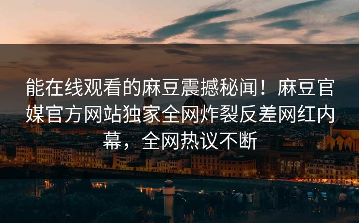 能在线观看的麻豆震撼秘闻！麻豆官媒官方网站独家全网炸裂反差网红内幕，全网热议不断