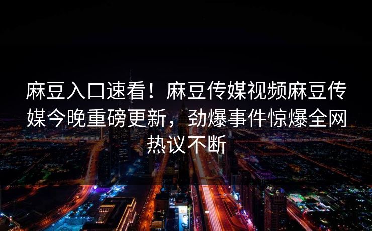 麻豆入口速看！麻豆传媒视频麻豆传媒今晚重磅更新，劲爆事件惊爆全网热议不断