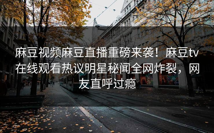 麻豆视频麻豆直播重磅来袭！麻豆tv在线观看热议明星秘闻全网炸裂，网友直呼过瘾