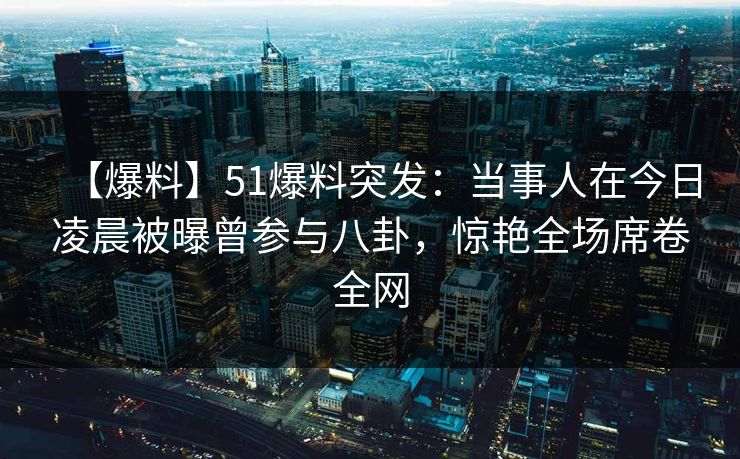 【爆料】51爆料突发：当事人在今日凌晨被曝曾参与八卦，惊艳全场席卷全网