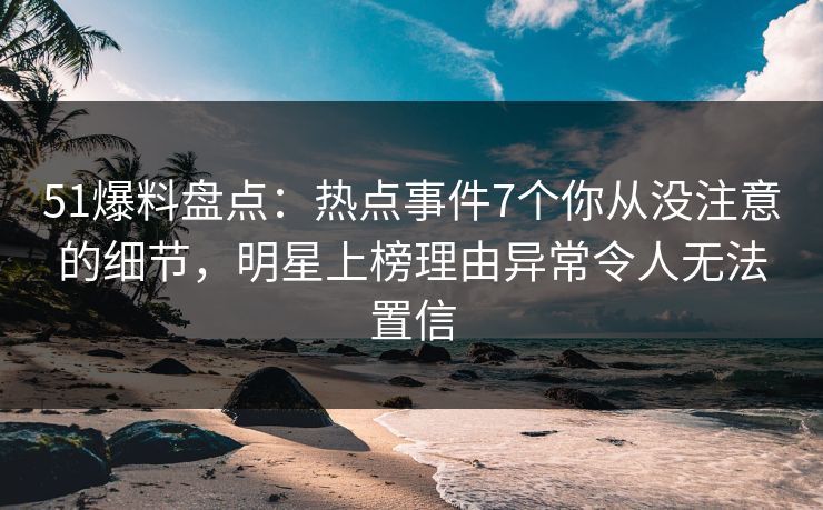 51爆料盘点：热点事件7个你从没注意的细节，明星上榜理由异常令人无法置信