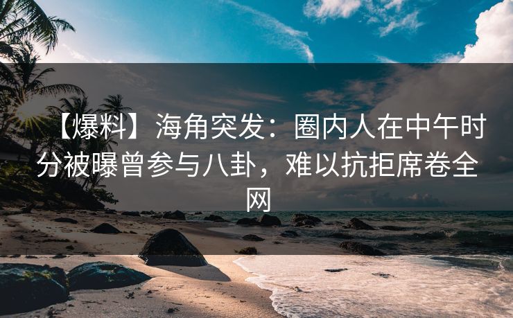 【爆料】海角突发：圈内人在中午时分被曝曾参与八卦，难以抗拒席卷全网