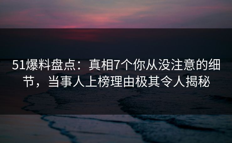 51爆料盘点：真相7个你从没注意的细节，当事人上榜理由极其令人揭秘