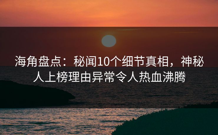 海角盘点：秘闻10个细节真相，神秘人上榜理由异常令人热血沸腾
